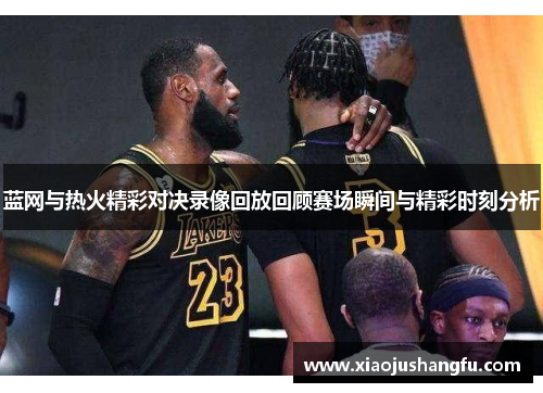 蓝网与热火精彩对决录像回放回顾赛场瞬间与精彩时刻分析