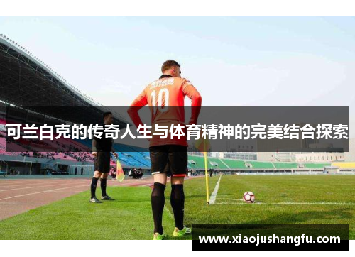 可兰白克的传奇人生与体育精神的完美结合探索